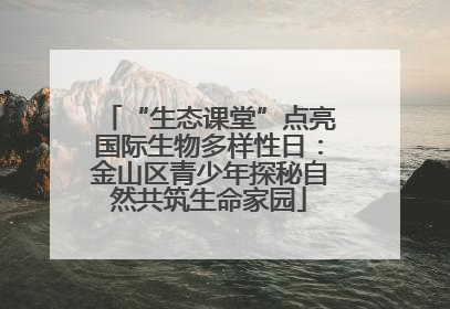 “生态课堂”点亮国际生物多样性日：金山区青少年探秘自然共筑生命家园