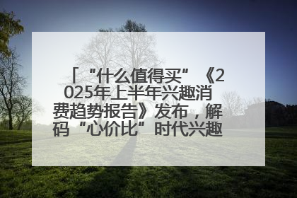 “什么值得买”《2025年上半年兴趣消费趋势报告》发布，解码“心价比”时代兴趣消费新范式