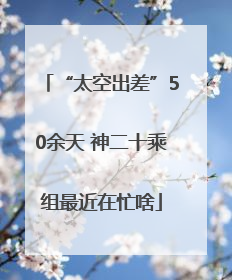 “太空出差”50余天 神二十乘组最近在忙啥