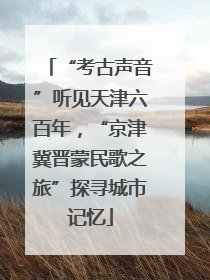 “考古声音”听见天津六百年，“京津冀晋蒙民歌之旅”探寻城市记忆