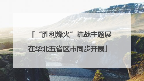 “胜利烽火”抗战主题展在华北五省区市同步开展