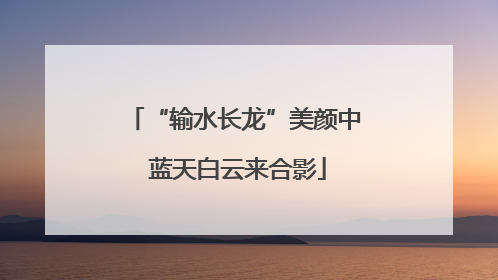 “输水长龙”美颜中 蓝天白云来合影
