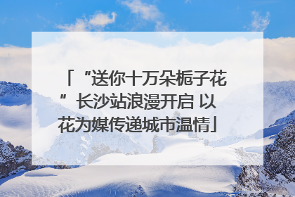 “送你十万朵栀子花”长沙站浪漫开启 以花为媒传递城市温情