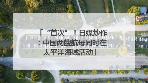“首次”！日媒炒作：中国两艘航母同时在太平洋海域活动
