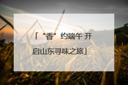 “香”约端午 开启山东寻味之旅