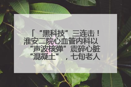 “黑科技”三连击！淮安二院心血管内科以“声波核弹”震碎心脏“混凝土”，七旬老人重获“心”生
