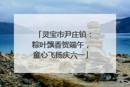 灵宝市尹庄镇：粽叶飘香贺端午，童心飞扬庆六一