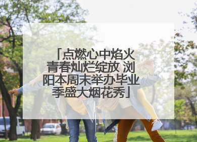 点燃心中焰火 青春灿烂绽放 浏阳本周末举办毕业季盛大烟花秀