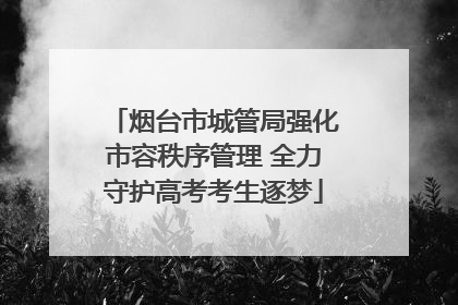 烟台市城管局强化市容秩序管理 全力守护高考考生逐梦