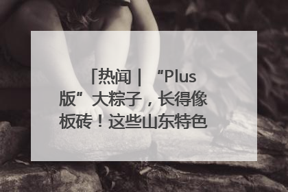 热闻｜“Plus版”大粽子，长得像板砖！这些山东特色粽子你吃过吗？