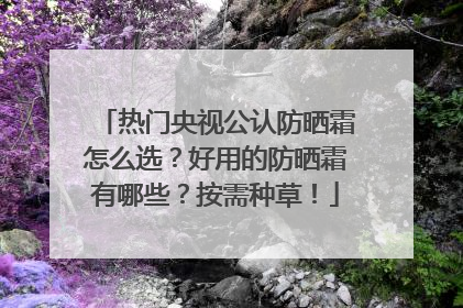 热门央视公认防晒霜怎么选？好用的防晒霜有哪些？按需种草！