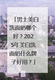 男士美白洗面奶哪个好？2025年美白洗面奶什么牌子好用？