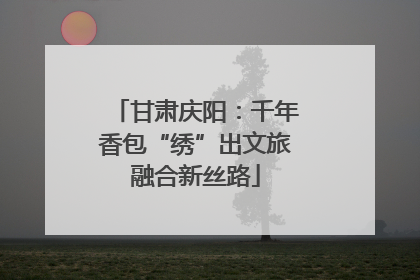 甘肃庆阳：千年香包“绣”出文旅融合新丝路