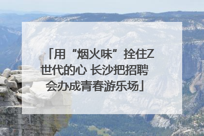 用“烟火味”拴住Z世代的心 长沙把招聘会办成青春游乐场