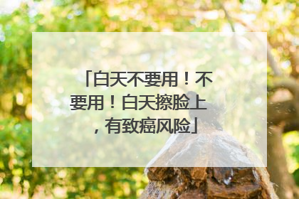 白天不要用！不要用！白天擦脸上，有致癌风险