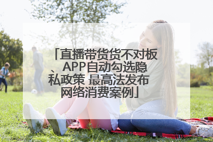 直播带货货不对板、APP自动勾选隐私政策 最高法发布网络消费案例