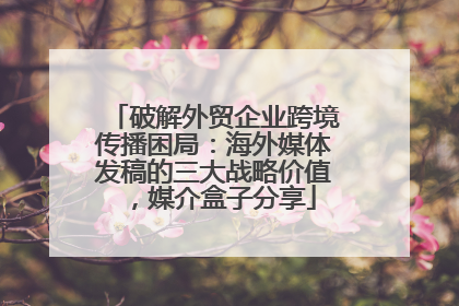 破解外贸企业跨境传播困局：海外媒体发稿的三大战略价值，媒介盒子分享