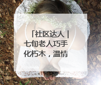 社区达人｜七旬老人巧手化朽木，温情暖邻里