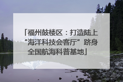 福州鼓楼区：打造陆上“海洋科技会客厅”跻身全国航海科普基地