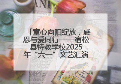 童心向阳绽放，感恩与爱同行——宿松县特教学校2025年“六一”文艺汇演圆满落幕