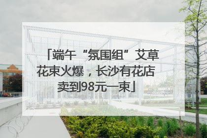 端午“氛围组”艾草花束火爆，长沙有花店卖到98元一束
