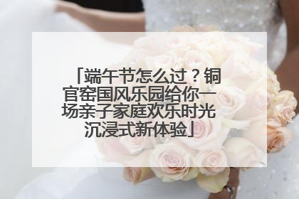 端午节怎么过？铜官窑国风乐园给你一场亲子家庭欢乐时光沉浸式新体验