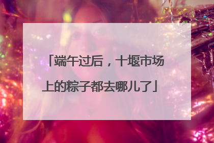 端午过后，十堰市场上的粽子都去哪儿了