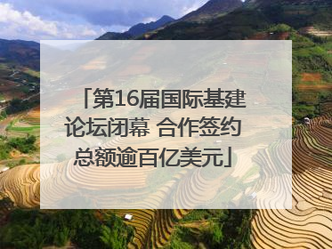 第16届国际基建论坛闭幕 合作签约总额逾百亿美元