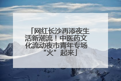 网红长沙再添夜生活新潮流！中医药文化流动夜市青年专场“火”起来