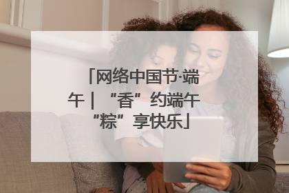 网络中国节·端午｜“香”约端午 “粽”享快乐