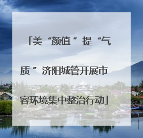 美“颜值 ”提“气质 ”济阳城管开展市容环境集中整治行动