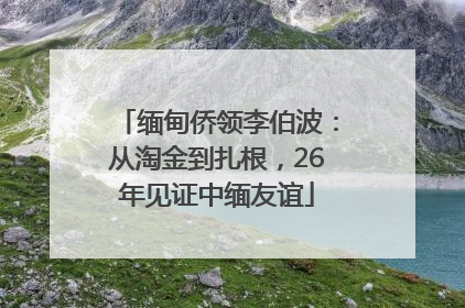 缅甸侨领李伯波：从淘金到扎根，26年见证中缅友谊