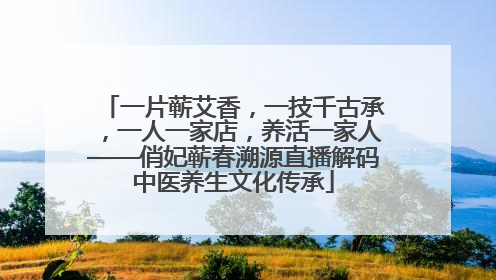 一片蕲艾香，一技千古承，一人一家店，养活一家人——俏妃蕲春溯源直播解码中医养生文化传承
