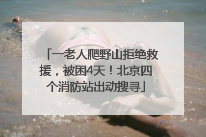 一老人爬野山拒绝救援，被困4天！北京四个消防站出动搜寻
