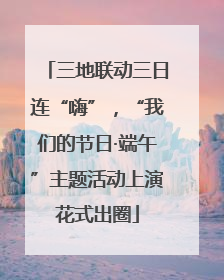 三地联动三日连“嗨”，“我们的节日·端午”主题活动上演花式出圈