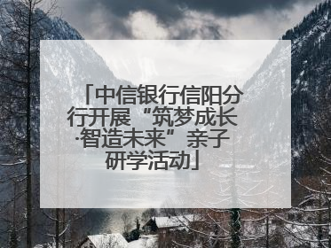 中信银行信阳分行开展“筑梦成长·智造未来”亲子研学活动