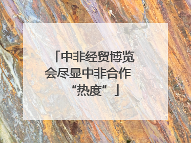 中非经贸博览会尽显中非合作“热度”