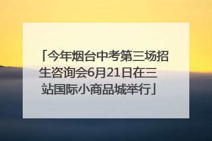 今年烟台中考第三场招生咨询会6月21日在三站国际小商品城举行