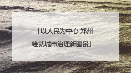 以人民为中心 郑州绘就城市治理新图景