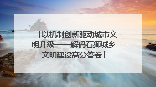 以机制创新驱动城市文明升级——解码石狮城乡文明建设高分答卷
