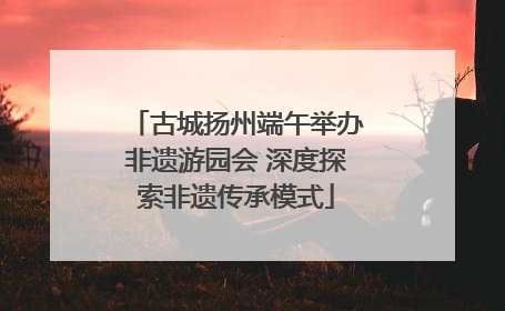 古城扬州端午举办非遗游园会 深度探索非遗传承模式