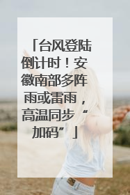 台风登陆倒计时！安徽南部多阵雨或雷雨，高温同步“加码”