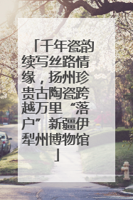 千年瓷韵续写丝路情缘，扬州珍贵古陶瓷跨越万里“落户”新疆伊犁州博物馆