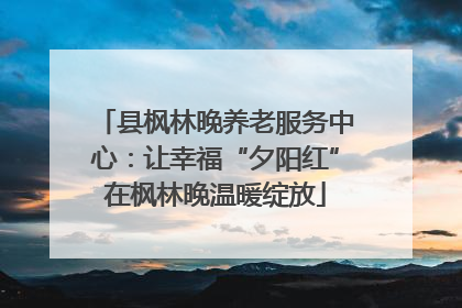县枫林晚养老服务中心：让幸福“夕阳红”在枫林晚温暖绽放
