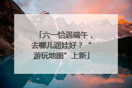 六一恰遇端午，去哪儿遛娃好？“游玩地图”上新