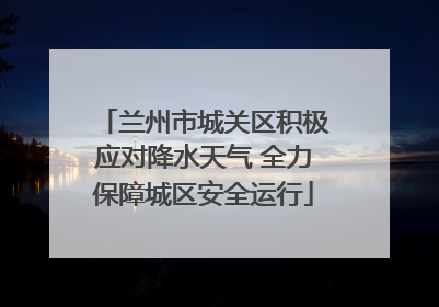兰州市城关区积极应对降水天气 全力保障城区安全运行