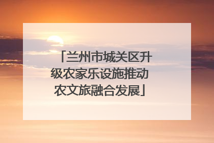 兰州市城关区升级农家乐设施推动农文旅融合发展