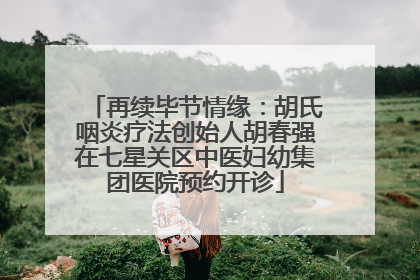 再续毕节情缘：胡氏咽炎疗法创始人胡春强在七星关区中医妇幼集团医院预约开诊