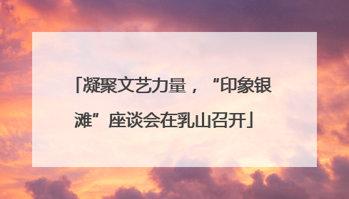 凝聚文艺力量，“印象银滩”座谈会在乳山召开