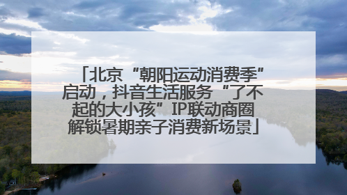 北京“朝阳运动消费季”启动，抖音生活服务“了不起的大小孩”IP联动商圈解锁暑期亲子消费新场景